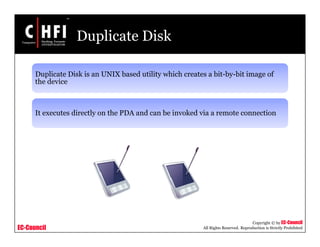 EC-Council
Copyright © by EC-Council
All Rights Reserved. Reproduction is Strictly Prohibited
Duplicate Disk
Duplicate Disk is an UNIX based utility which creates a bit-by-bit image of
the device
It executes directly on the PDA and can be invoked via a remote connection
 