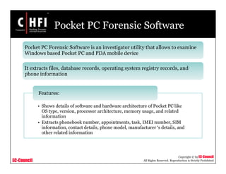 EC-Council
Copyright © by EC-Council
All Rights Reserved. Reproduction is Strictly Prohibited
Pocket PC Forensic Software
• Shows details of software and hardware architecture of Pocket PC like
OS type, version, processor architecture, memory usage, and related
information
• Extracts phonebook number, appointments, task, IMEI number, SIM
information, contact details, phone model, manufacturer ‘s details, and
other related information
Features:
Pocket PC Forensic Software is an investigator utility that allows to examine
Windows based Pocket PC and PDA mobile device
It extracts files, database records, operating system registry records, and
phone information
 