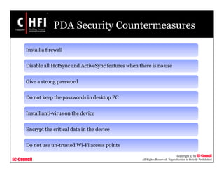 EC-Council
Copyright © by EC-Council
All Rights Reserved. Reproduction is Strictly Prohibited
PDA Security Countermeasures
Install a firewall
Disable all HotSync and ActiveSync features when there is no use
Give a strong password
Do not keep the passwords in desktop PC
Install anti-virus on the device
Encrypt the critical data in the device
Do not use un-trusted Wi-Fi access points
 