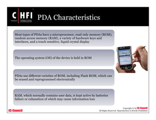 EC-Council
Copyright © by EC-Council
All Rights Reserved. Reproduction is Strictly Prohibited
PDA Characteristics
Most types of PDAs have a microprocessor, read only memory (ROM),
random access memory (RAM), a variety of hardware keys and
interfaces, and a touch sensitive, liquid crystal display
The operating system (OS) of the device is held in ROM
PDAs use different varieties of ROM, including Flash ROM, which can
be erased and reprogrammed electronically
RAM, which normally contains user data, is kept active by batteries
failure or exhaustion of which may cause information loss
 