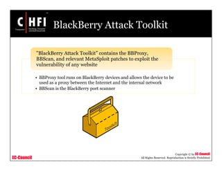 EC-Council
Copyright © by EC-Council
All Rights Reserved. Reproduction is Strictly Prohibited
BlackBerry Attack Toolkit
• BBProxy tool runs on BlackBerry devices and allows the device to be
used as a proxy between the Internet and the internal network
• BBScan is the BlackBerry port scanner
"BlackBerry Attack Toolkit” contains the BBProxy,
BBScan, and relevant MetaSploit patches to exploit the
vulnerability of any website
 