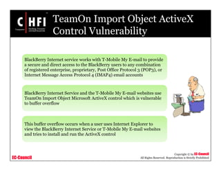 EC-Council
Copyright © by EC-Council
All Rights Reserved. Reproduction is Strictly Prohibited
TeamOn Import Object ActiveX
Control Vulnerability
BlackBerry Internet service works with T-Mobile My E-mail to provide
a secure and direct access to the BlackBerry users to any combination
of registered enterprise, proprietary, Post Office Protocol 3 (POP3), or
Internet Message Access Protocol 4 (IMAP4) email accounts
BlackBerry Internet Service and the T-Mobile My E-mail websites use
TeamOn Import Object Microsoft ActiveX control which is vulnerable
to buffer overflow
This buffer overflow occurs when a user uses Internet Explorer to
view the BlackBerry Internet Service or T-Mobile My E-mail websites
and tries to install and run the ActiveX control
 