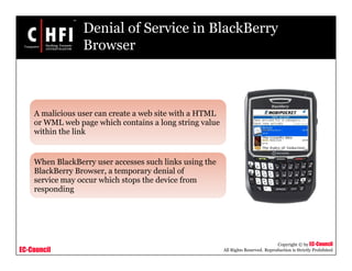 EC-Council
Copyright © by EC-Council
All Rights Reserved. Reproduction is Strictly Prohibited
Denial of Service in BlackBerry
Browser
A malicious user can create a web site with a HTML
or WML web page which contains a long string value
within the link
When BlackBerry user accesses such links using the
BlackBerry Browser, a temporary denial of
service may occur which stops the device from
responding
 