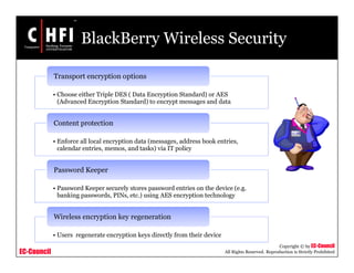 EC-Council
Copyright © by EC-Council
All Rights Reserved. Reproduction is Strictly Prohibited
BlackBerry Wireless Security
• Choose either Triple DES ( Data Encryption Standard) or AES
(Advanced Encryption Standard) to encrypt messages and data
Transport encryption options
• Enforce all local encryption data (messages, address book entries,
calendar entries, memos, and tasks) via IT policy
Content protection
• Password Keeper securely stores password entries on the device (e.g.
banking passwords, PINs, etc.) using AES encryption technology
Password Keeper
• Users regenerate encryption keys directly from their device
Wireless encryption key regeneration
 