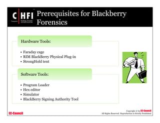 EC-Council
Copyright © by EC-Council
All Rights Reserved. Reproduction is Strictly Prohibited
Prerequisites for Blackberry
Forensics
• Faraday cage
• RIM BlackBerry Physical Plug-in
• StrongHold tent
Hardware Tools:
• Program Loader
• Hex editor
• Simulator
• BlackBerry Signing Authority Tool
Software Tools:
 