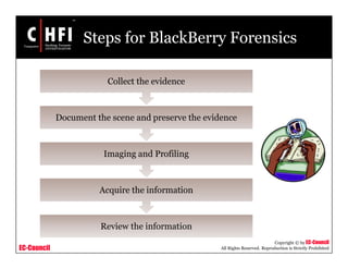 EC-Council
Copyright © by EC-Council
All Rights Reserved. Reproduction is Strictly Prohibited
Steps for BlackBerry Forensics
Review the information
Acquire the information
Imaging and Profiling
Document the scene and preserve the evidence
Collect the evidence
 