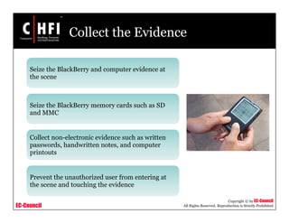 EC-Council
Copyright © by EC-Council
All Rights Reserved. Reproduction is Strictly Prohibited
Collect the Evidence
Seize the BlackBerry and computer evidence at
the scene
Seize the BlackBerry memory cards such as SD
and MMC
Collect non-electronic evidence such as written
passwords, handwritten notes, and computer
printouts
Prevent the unauthorized user from entering at
the scene and touching the evidence
 