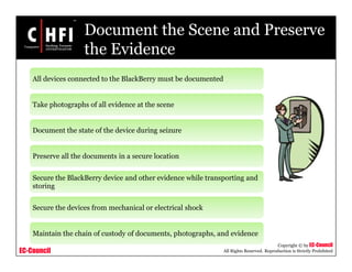 EC-Council
Copyright © by EC-Council
All Rights Reserved. Reproduction is Strictly Prohibited
Document the Scene and Preserve
the Evidence
All devices connected to the BlackBerry must be documented
Take photographs of all evidence at the scene
Document the state of the device during seizure
Preserve all the documents in a secure location
Secure the BlackBerry device and other evidence while transporting and
storing
Secure the devices from mechanical or electrical shock
Maintain the chain of custody of documents, photographs, and evidence
 
