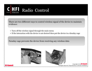 EC-Council
Copyright © by EC-Council
All Rights Reserved. Reproduction is Strictly Prohibited
Radio Control
There are two different ways to control wireless signal of the device to maintain
evidence:
• Turn off the wireless signal through the main menu
• If the interaction with the device is not desired then put the device in a faraday cage
Faraday cage prevents the device from receiving any wireless data
 