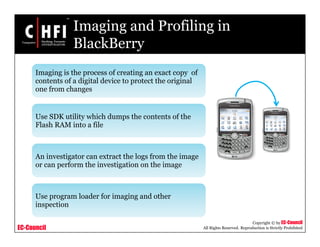 EC-Council
Copyright © by EC-Council
All Rights Reserved. Reproduction is Strictly Prohibited
Imaging and Profiling in
BlackBerry
Imaging is the process of creating an exact copy of
contents of a digital device to protect the original
one from changes
Use SDK utility which dumps the contents of the
Flash RAM into a file
An investigator can extract the logs from the image
or can perform the investigation on the image
Use program loader for imaging and other
inspection
 