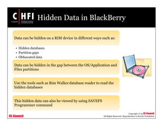 EC-Council
Copyright © by EC-Council
All Rights Reserved. Reproduction is Strictly Prohibited
Hidden Data in BlackBerry
Data can be hidden on a RIM device in different ways such as:
• Hidden databases
• Partition gaps
• Obfuscated data
Data can be hidden in the gap between the OS/Application and
Files partitions
Use the tools such as Rim Walker database reader to read the
hidden databases
This hidden data can also be viewed by using SAVEFS
Programmer command
 