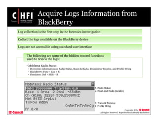 EC-Council
Copyright © by EC-Council
All Rights Reserved. Reproduction is Strictly Prohibited
Acquire Logs Information from
BlackBerry
Log collection is the first step in the forensics investigation
Collect the logs available on the BlackBerry device
Logs are not accessible using standard user interface
• Mobitex2 Radio Status
• It provides information on Radio Status, Roam & Radio, Transmit or Receive, and Profile String
• BlackBerry: Func + Cap + R
• Simulator: Ctrl + Shift + R
The following are some of the hidden control functions
used to review the logs:
 
