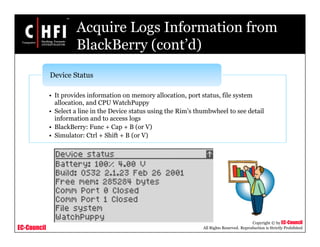 EC-Council
Copyright © by EC-Council
All Rights Reserved. Reproduction is Strictly Prohibited
Acquire Logs Information from
BlackBerry (cont’d)
• It provides information on memory allocation, port status, file system
allocation, and CPU WatchPuppy
• Select a line in the Device status using the Rim’s thumbwheel to see detail
information and to access logs
• BlackBerry: Func + Cap + B (or V)
• Simulator: Ctrl + Shift + B (or V)
Device Status
 