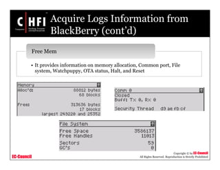 EC-Council
Copyright © by EC-Council
All Rights Reserved. Reproduction is Strictly Prohibited
Acquire Logs Information from
BlackBerry (cont’d)
• It provides information on memory allocation, Common port, File
system, Watchpuppy, OTA status, Halt, and Reset
Free Mem
 