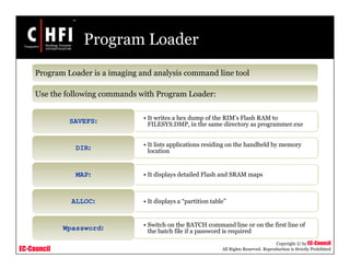 EC-Council
Copyright © by EC-Council
All Rights Reserved. Reproduction is Strictly Prohibited
Program Loader
Program Loader is a imaging and analysis command line tool
Use the following commands with Program Loader:
• It writes a hex dump of the RIM’s Flash RAM to
FILESYS.DMP, in the same directory as programmer.exeSAVEFS:
• It lists applications residing on the handheld by memory
locationDIR:
• It displays detailed Flash and SRAM mapsMAP:
• It displays a “partition table”ALLOC:
• Switch on the BATCH command line or on the first line of
the batch file if a password is requiredWpassword:
 