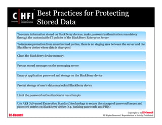 EC-Council
Copyright © by EC-Council
All Rights Reserved. Reproduction is Strictly Prohibited
Best Practices for Protecting
Stored Data
To secure information stored on BlackBerry devices, make password authentication mandatory
through the customizable IT policies of the BlackBerry Enterprise Server
To increase protection from unauthorized parties, there is no staging area between the server and the
BlackBerry device where data is decrypted
Clean the BlackBerry device memory
Protect stored messages on the messaging server
Encrypt application password and storage on the BlackBerry device
Protect storage of user’s data on a locked BlackBerry device
Limit the password authentication to ten attempts
Use AES (Advanced Encryption Standard) technology to secure the storage of password keeper and
password entries on BlackBerry device (e.g. banking passwords and PINs)
 