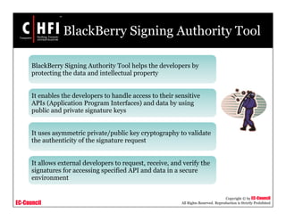 EC-Council
Copyright © by EC-Council
All Rights Reserved. Reproduction is Strictly Prohibited
BlackBerry Signing Authority Tool
BlackBerry Signing Authority Tool helps the developers by
protecting the data and intellectual property
It enables the developers to handle access to their sensitive
APIs (Application Program Interfaces) and data by using
public and private signature keys
It uses asymmetric private/public key cryptography to validate
the authenticity of the signature request
It allows external developers to request, receive, and verify the
signatures for accessing specified API and data in a secure
environment
 