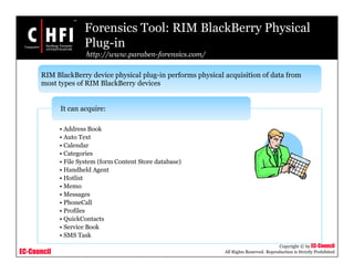 EC-Council
Copyright © by EC-Council
All Rights Reserved. Reproduction is Strictly Prohibited
Forensics Tool: RIM BlackBerry Physical
Plug-in
http://www.paraben-forensics.com/
• Address Book
• Auto Text
• Calendar
• Categories
• File System (form Content Store database)
• Handheld Agent
• Hotlist
• Memo
• Messages
• PhoneCall
• Profiles
• QuickContacts
• Service Book
• SMS Task
It can acquire:
RIM BlackBerry device physical plug-in performs physical acquisition of data from
most types of RIM BlackBerry devices
 