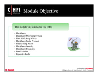 EC-Council
Copyright © by EC-Council
All Rights Reserved. Reproduction is Strictly Prohibited
Module Objective
• BlackBerry
• BlackBerry Operating System
• How BlackBerry Works
• BlackBerry Serial Protocol
• Blackjacking Attack
• BlackBerry Security
• BlackBerry Forensics
• Best Practices
• Forensics Tools
This module will familiarize you with:
 