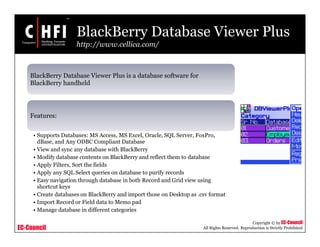 EC-Council
Copyright © by EC-Council
All Rights Reserved. Reproduction is Strictly Prohibited
BlackBerry Database Viewer Plus
http://www.cellica.com/
BlackBerry Database Viewer Plus is a database software for
BlackBerry handheld
Features:
• Supports Databases: MS Access, MS Excel, Oracle, SQL Server, FoxPro,
dBase, and Any ODBC Compliant Database
• View and sync any database with BlackBerry
• Modify database contents on BlackBerry and reflect them to database
• Apply Filters, Sort the fields
• Apply any SQL Select queries on database to purify records
• Easy navigation through database in both Record and Grid view using
shortcut keys
• Create databases on BlackBerry and import those on Desktop as .csv format
• Import Record or Field data to Memo pad
• Manage database in different categories
 