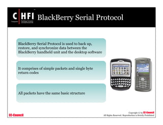 EC-Council
Copyright © by EC-Council
All Rights Reserved. Reproduction is Strictly Prohibited
BlackBerry Serial Protocol
BlackBerry Serial Protocol is used to back up,
restore, and synchronize data between the
BlackBerry handheld unit and the desktop software
It comprises of simple packets and single byte
return codes
All packets have the same basic structure
 
