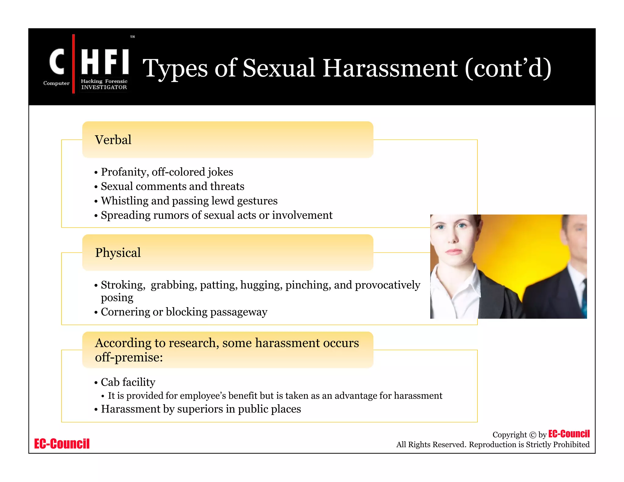 EC-Council
Copyright © by EC-Council
All Rights Reserved. Reproduction is Strictly Prohibited
Types of Sexual Harassment (cont’d)
• Profanity, off-colored jokes
• Sexual comments and threats
• Whistling and passing lewd gestures
• Spreading rumors of sexual acts or involvement
Verbal
• Stroking, grabbing, patting, hugging, pinching, and provocatively
posing
• Cornering or blocking passageway
Physical
• Cab facility
• It is provided for employee’s benefit but is taken as an advantage for harassment
• Harassment by superiors in public places
According to research, some harassment occurs
off-premise:
 