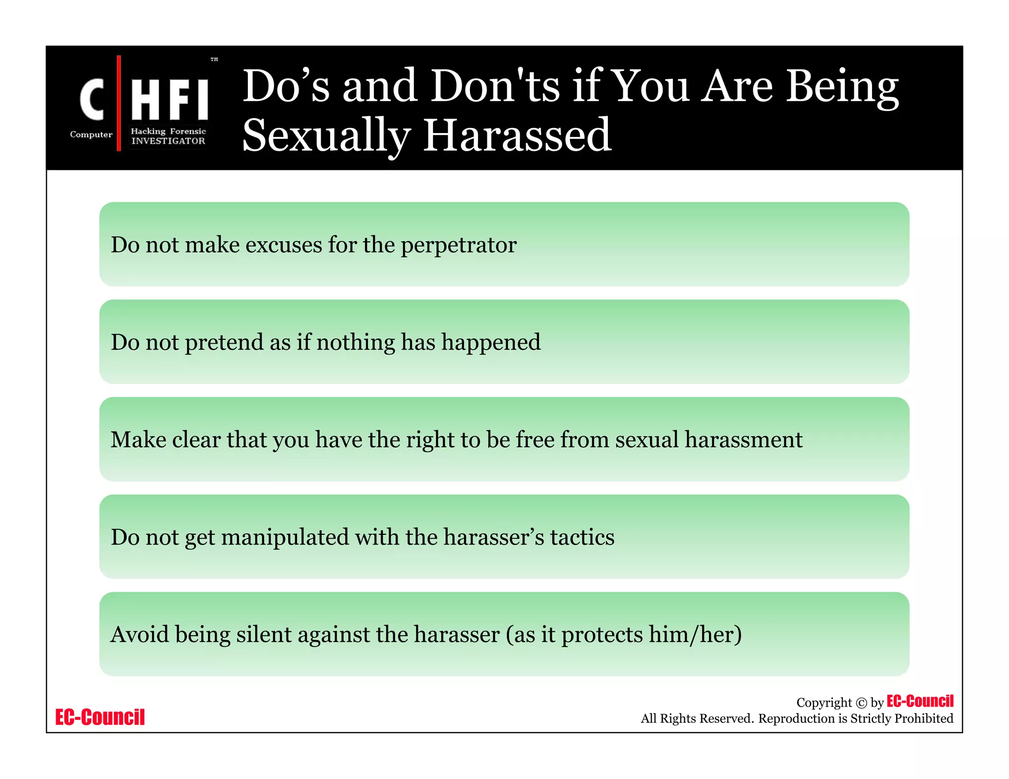 EC-Council
Copyright © by EC-Council
All Rights Reserved. Reproduction is Strictly Prohibited
Do’s and Don'ts if You Are Being
Sexually Harassed
Do not make excuses for the perpetrator
Do not pretend as if nothing has happened
Make clear that you have the right to be free from sexual harassment
Do not get manipulated with the harasser’s tactics
Avoid being silent against the harasser (as it protects him/her)
 