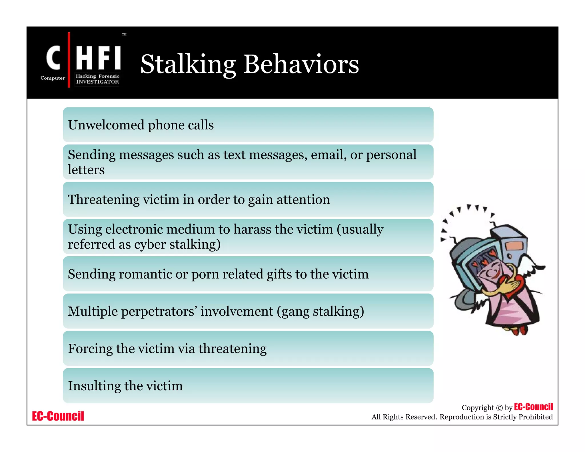 EC-Council
Copyright © by EC-Council
All Rights Reserved. Reproduction is Strictly Prohibited
Stalking Behaviors
Unwelcomed phone calls
Sending messages such as text messages, email, or personal
letters
Threatening victim in order to gain attention
Using electronic medium to harass the victim (usually
referred as cyber stalking)
Sending romantic or porn related gifts to the victim
Multiple perpetrators’ involvement (gang stalking)
Forcing the victim via threatening
Insulting the victim
 