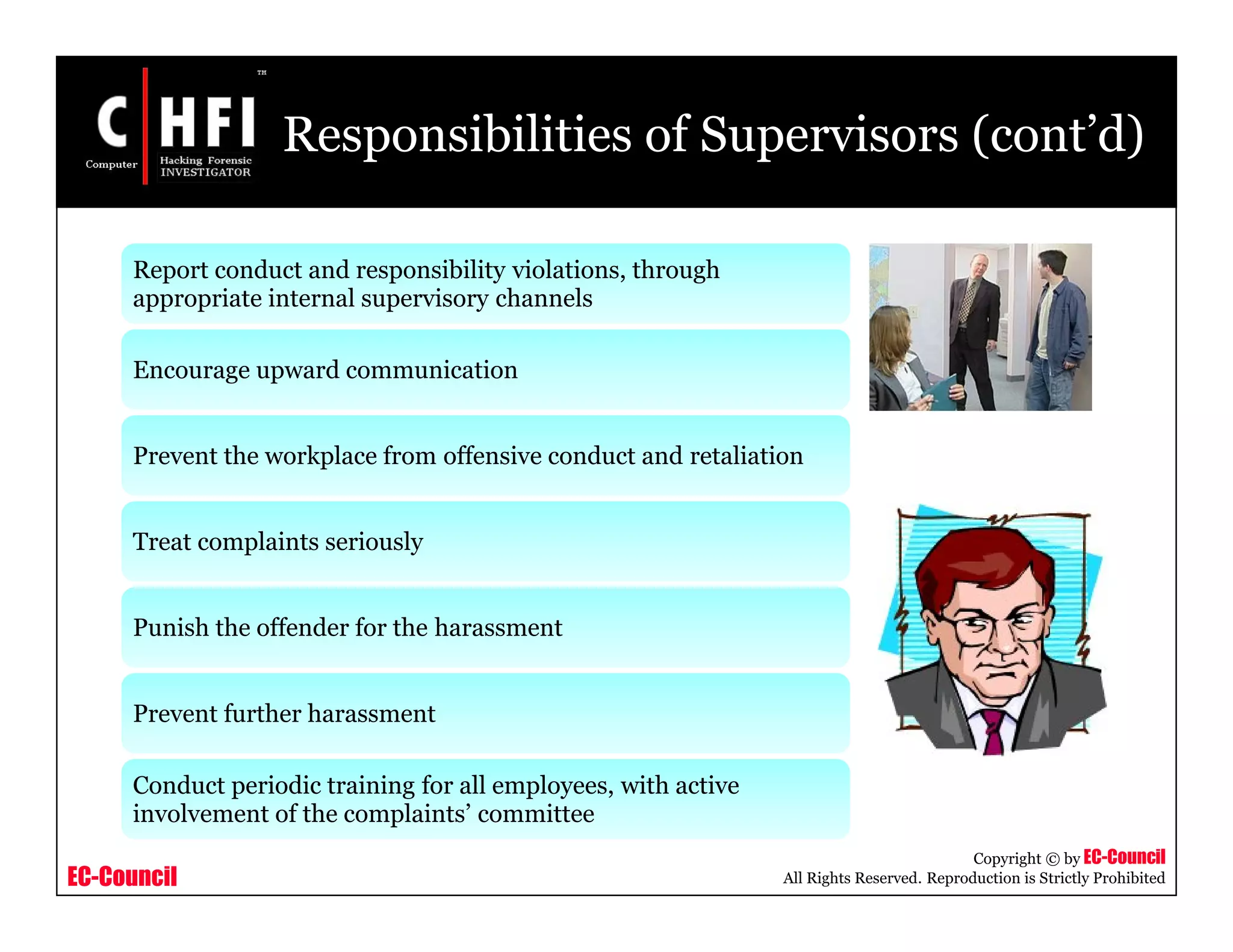 EC-Council
Copyright © by EC-Council
All Rights Reserved. Reproduction is Strictly Prohibited
Responsibilities of Supervisors (cont’d)
Report conduct and responsibility violations, through
appropriate internal supervisory channels
Encourage upward communication
Prevent the workplace from offensive conduct and retaliation
Treat complaints seriously
Punish the offender for the harassment
Prevent further harassment
Conduct periodic training for all employees, with active
involvement of the complaints’ committee
 