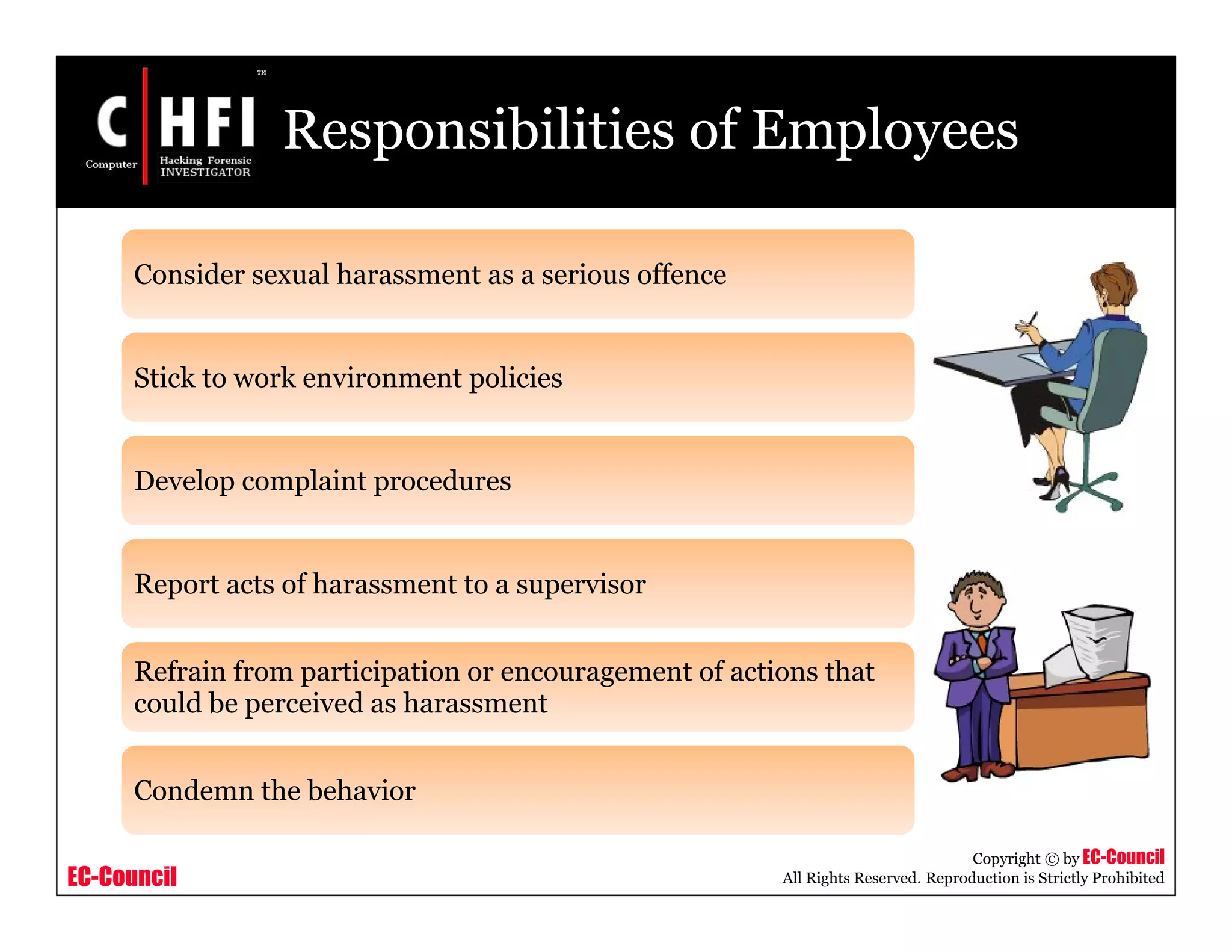 EC-Council
Copyright © by EC-Council
All Rights Reserved. Reproduction is Strictly Prohibited
Responsibilities of Employees
Consider sexual harassment as a serious offence
Stick to work environment policies
Develop complaint procedures
Report acts of harassment to a supervisor
Refrain from participation or encouragement of actions that
could be perceived as harassment
Condemn the behavior
 