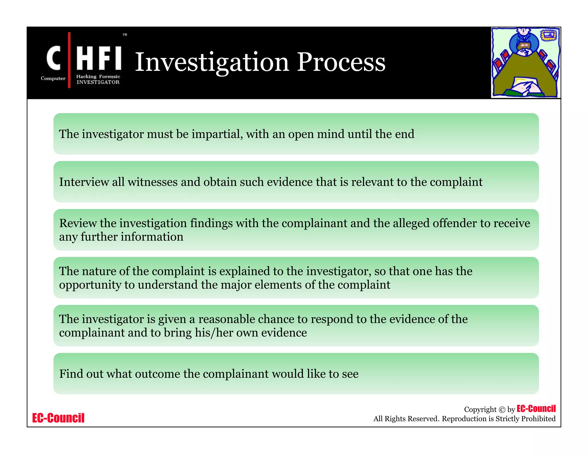 EC-Council
Copyright © by EC-Council
All Rights Reserved. Reproduction is Strictly Prohibited
Investigation Process
The investigator must be impartial, with an open mind until the end
Interview all witnesses and obtain such evidence that is relevant to the complaint
Review the investigation findings with the complainant and the alleged offender to receive
any further information
The nature of the complaint is explained to the investigator, so that one has the
opportunity to understand the major elements of the complaint
The investigator is given a reasonable chance to respond to the evidence of the
complainant and to bring his/her own evidence
Find out what outcome the complainant would like to see
 