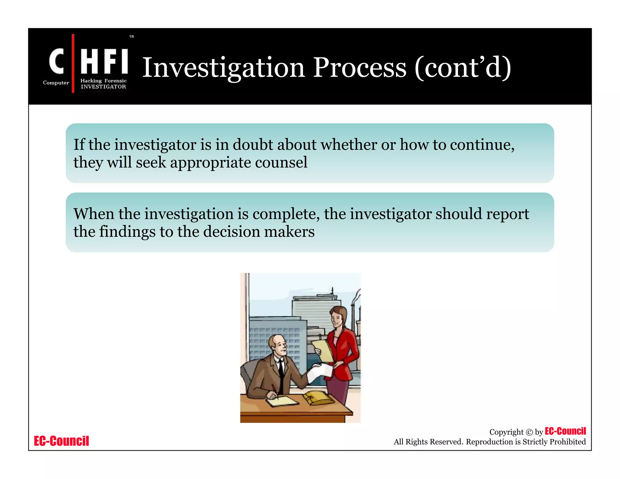 EC-Council
Copyright © by EC-Council
All Rights Reserved. Reproduction is Strictly Prohibited
Investigation Process (cont’d)
If the investigator is in doubt about whether or how to continue,
they will seek appropriate counsel
When the investigation is complete, the investigator should report
the findings to the decision makers
 