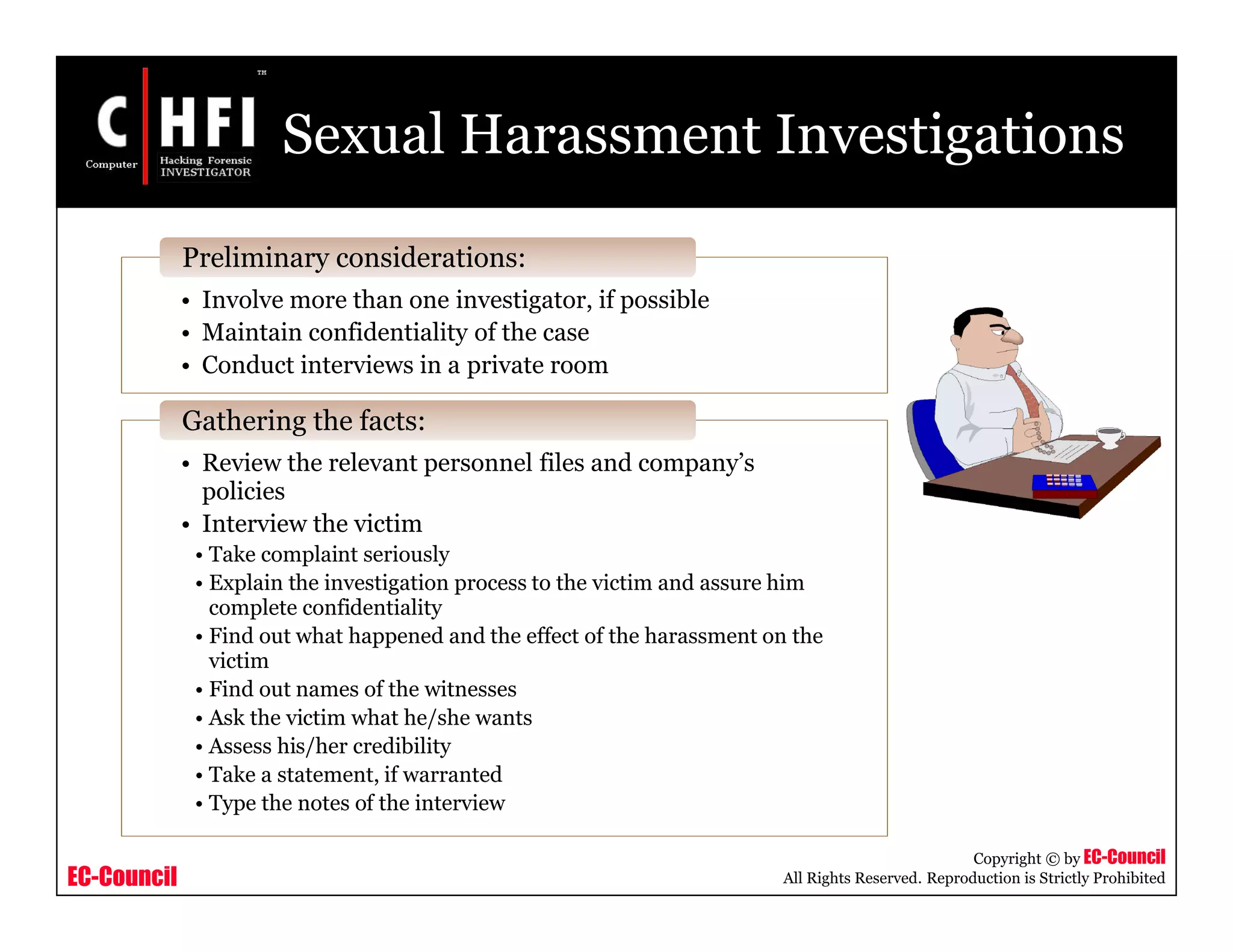 EC-Council
Copyright © by EC-Council
All Rights Reserved. Reproduction is Strictly Prohibited
Sexual Harassment Investigations
• Involve more than one investigator, if possible
• Maintain confidentiality of the case
• Conduct interviews in a private room
Preliminary considerations:
• Review the relevant personnel files and company’s
policies
• Interview the victim
• Take complaint seriously
• Explain the investigation process to the victim and assure him
complete confidentiality
• Find out what happened and the effect of the harassment on the
victim
• Find out names of the witnesses
• Ask the victim what he/she wants
• Assess his/her credibility
• Take a statement, if warranted
• Type the notes of the interview
Gathering the facts:
 