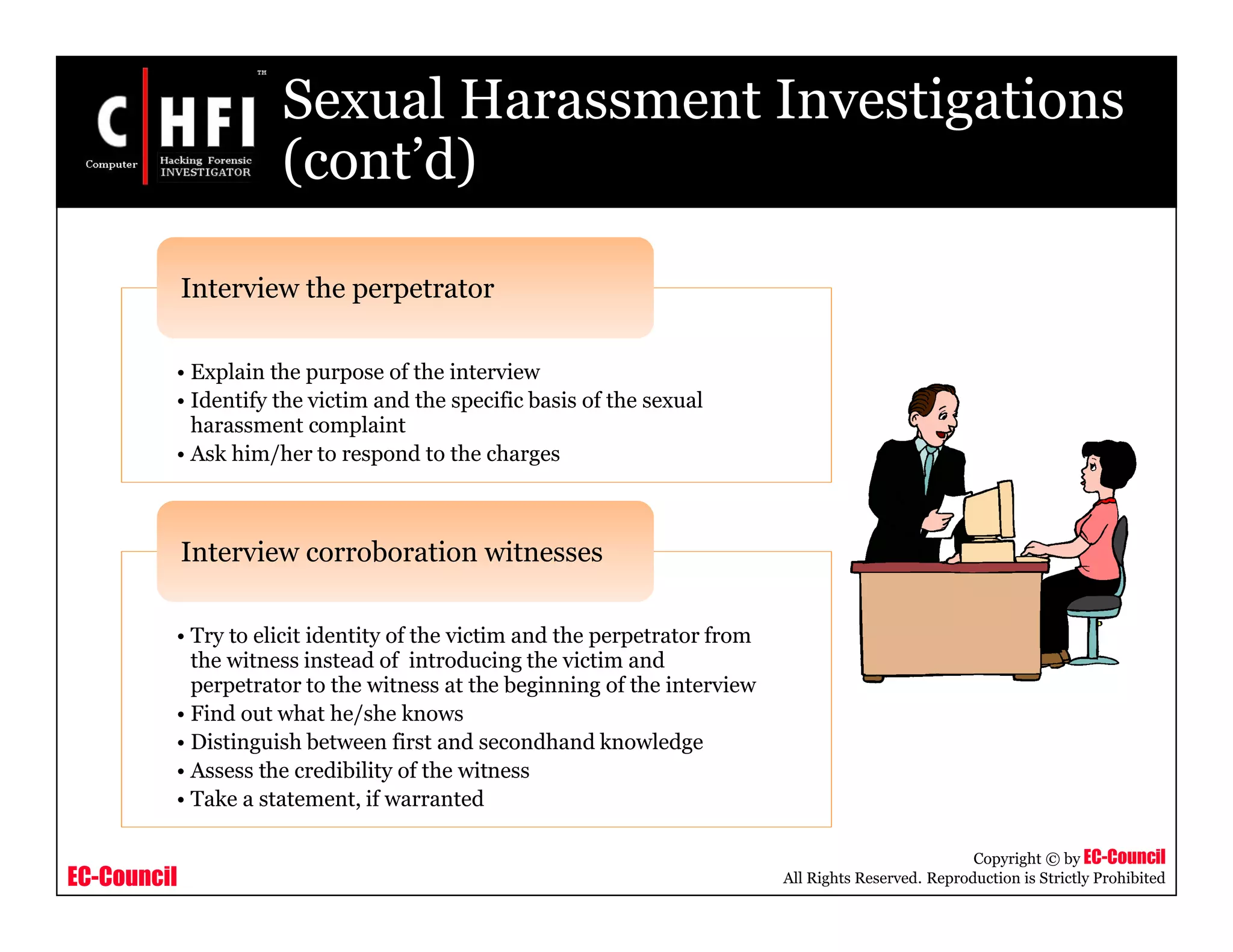 EC-Council
Copyright © by EC-Council
All Rights Reserved. Reproduction is Strictly Prohibited
Sexual Harassment Investigations
(cont’d)
• Explain the purpose of the interview
• Identify the victim and the specific basis of the sexual
harassment complaint
• Ask him/her to respond to the charges
Interview the perpetrator
• Try to elicit identity of the victim and the perpetrator from
the witness instead of introducing the victim and
perpetrator to the witness at the beginning of the interview
• Find out what he/she knows
• Distinguish between first and secondhand knowledge
• Assess the credibility of the witness
• Take a statement, if warranted
Interview corroboration witnesses
 