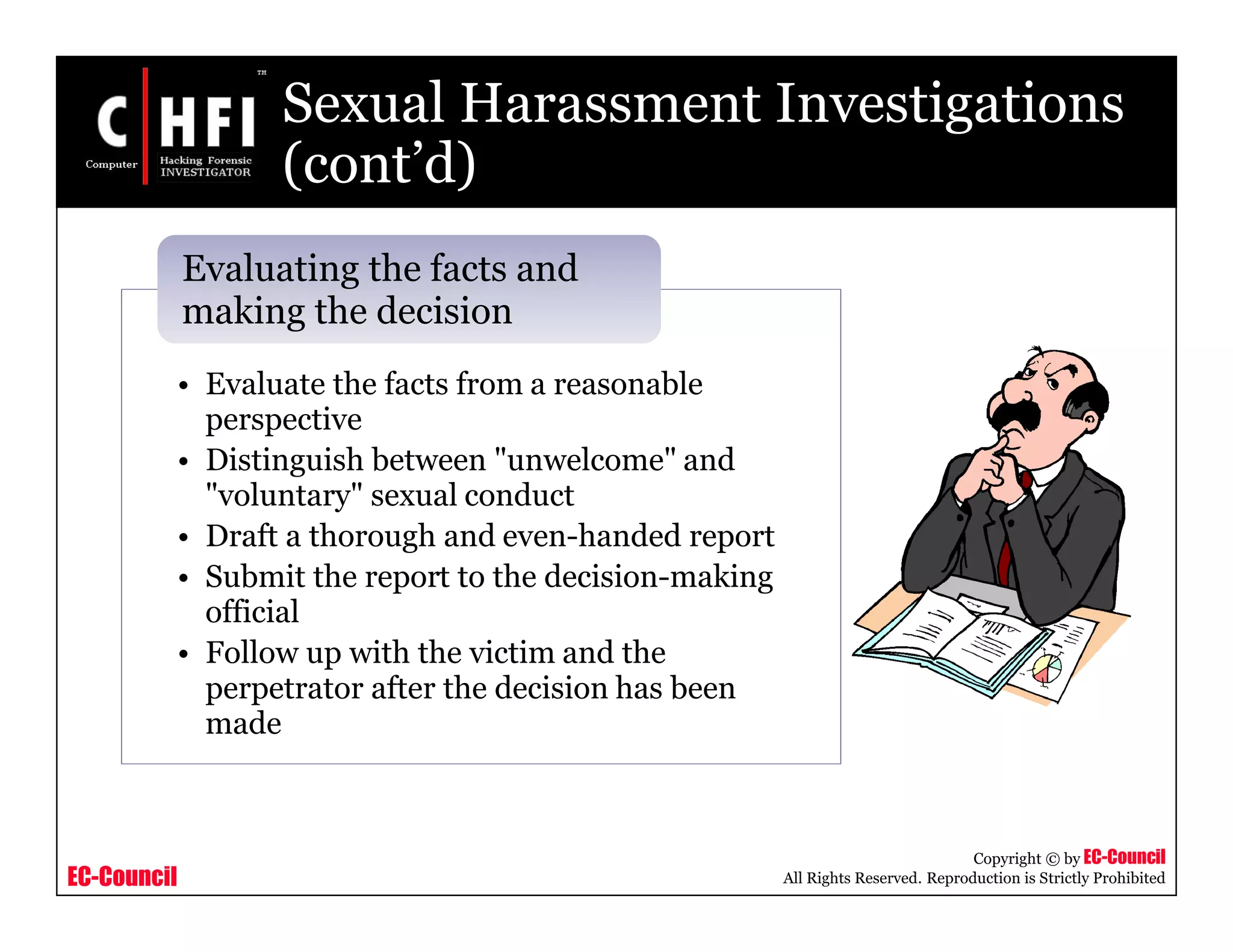 EC-Council
Copyright © by EC-Council
All Rights Reserved. Reproduction is Strictly Prohibited
Sexual Harassment Investigations
(cont’d)
• Evaluate the facts from a reasonable
perspective
• Distinguish between "unwelcome" and
"voluntary" sexual conduct
• Draft a thorough and even-handed report
• Submit the report to the decision-making
official
• Follow up with the victim and the
perpetrator after the decision has been
made
Evaluating the facts and
making the decision
 