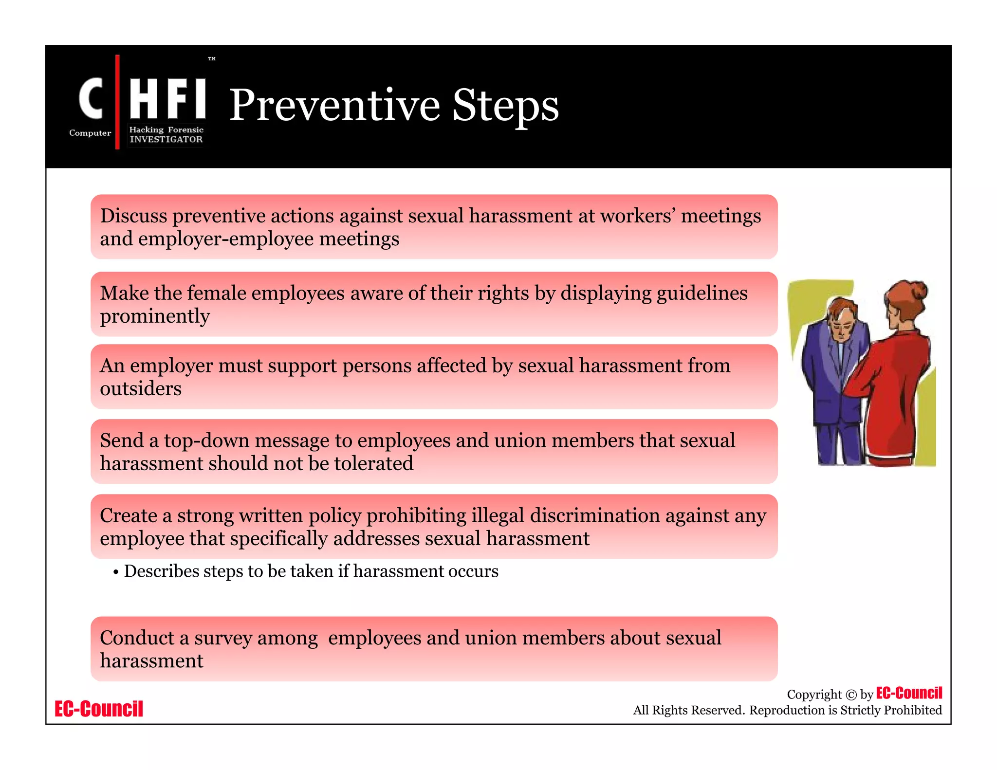 EC-Council
Copyright © by EC-Council
All Rights Reserved. Reproduction is Strictly Prohibited
Preventive Steps
Discuss preventive actions against sexual harassment at workers’ meetings
and employer-employee meetings
Make the female employees aware of their rights by displaying guidelines
prominently
An employer must support persons affected by sexual harassment from
outsiders
Send a top-down message to employees and union members that sexual
harassment should not be tolerated
Create a strong written policy prohibiting illegal discrimination against any
employee that specifically addresses sexual harassment
• Describes steps to be taken if harassment occurs
Conduct a survey among employees and union members about sexual
harassment
 