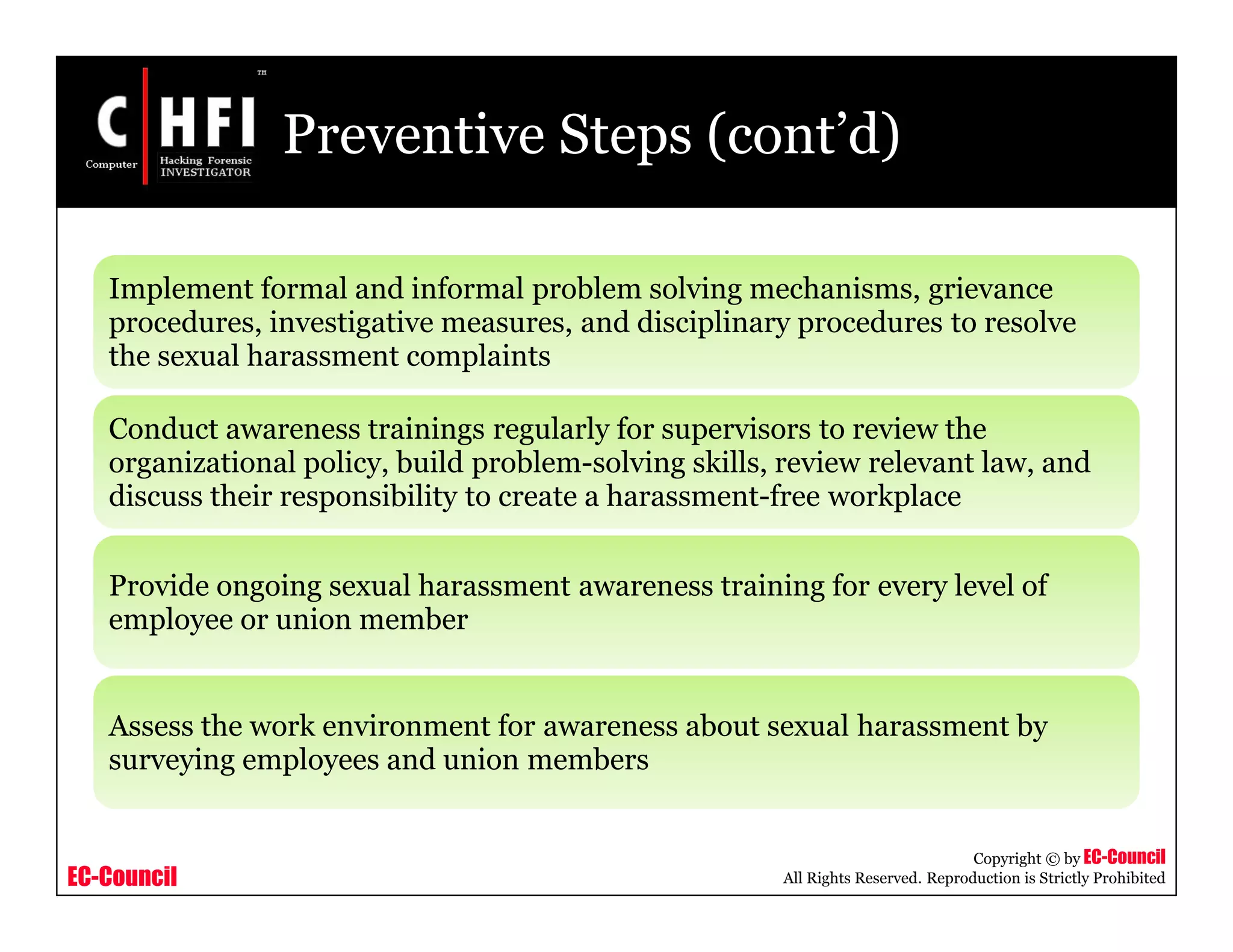 EC-Council
Copyright © by EC-Council
All Rights Reserved. Reproduction is Strictly Prohibited
Preventive Steps (cont’d)
Implement formal and informal problem solving mechanisms, grievance
procedures, investigative measures, and disciplinary procedures to resolve
the sexual harassment complaints
Conduct awareness trainings regularly for supervisors to review the
organizational policy, build problem-solving skills, review relevant law, and
discuss their responsibility to create a harassment-free workplace
Provide ongoing sexual harassment awareness training for every level of
employee or union member
Assess the work environment for awareness about sexual harassment by
surveying employees and union members
 