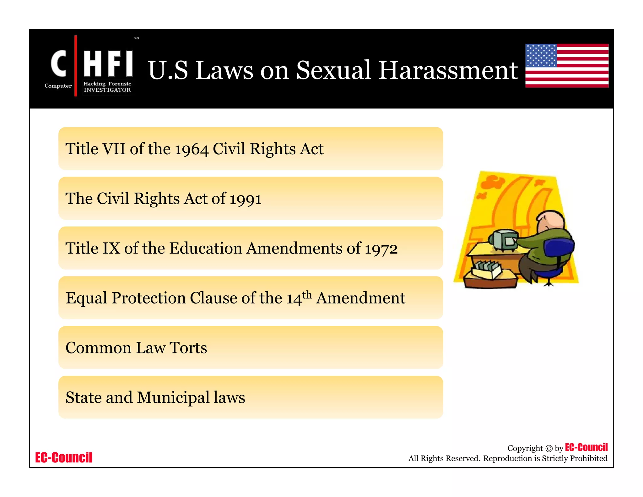 EC-Council
Copyright © by EC-Council
All Rights Reserved. Reproduction is Strictly Prohibited
U.S Laws on Sexual Harassment
Title VII of the 1964 Civil Rights Act
The Civil Rights Act of 1991
Title IX of the Education Amendments of 1972
Equal Protection Clause of the 14th Amendment
Common Law Torts
State and Municipal laws
 