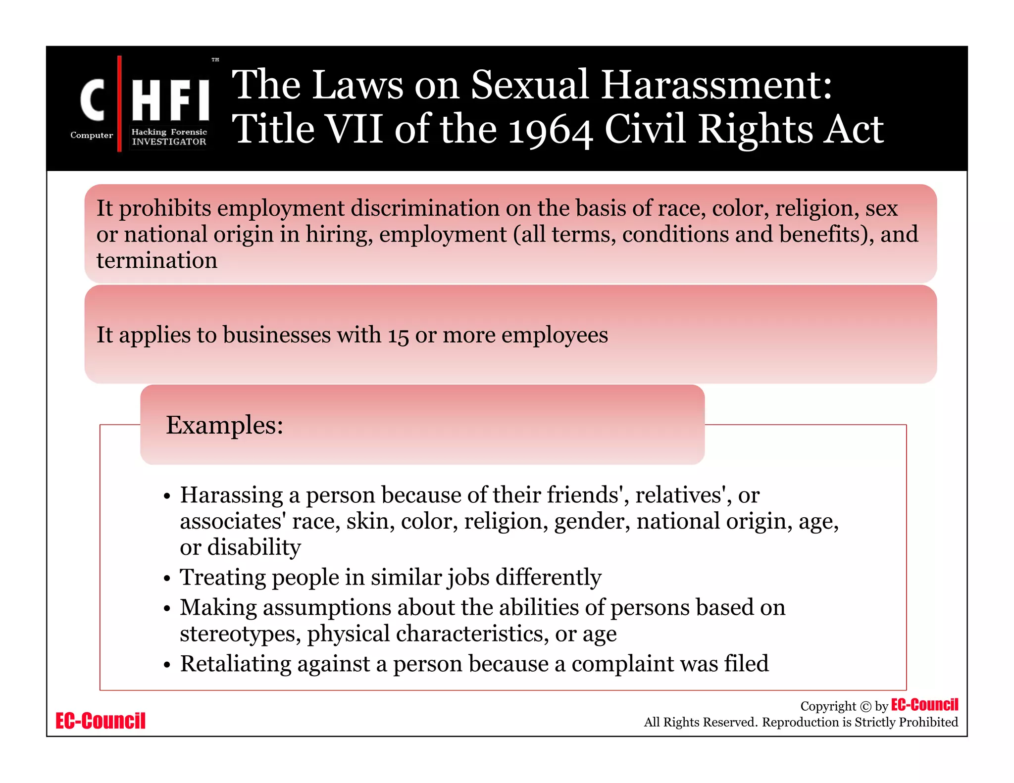 EC-Council
Copyright © by EC-Council
All Rights Reserved. Reproduction is Strictly Prohibited
The Laws on Sexual Harassment:
Title VII of the 1964 Civil Rights Act
• Harassing a person because of their friends', relatives', or
associates' race, skin, color, religion, gender, national origin, age,
or disability
• Treating people in similar jobs differently
• Making assumptions about the abilities of persons based on
stereotypes, physical characteristics, or age
• Retaliating against a person because a complaint was filed
Examples:
It prohibits employment discrimination on the basis of race, color, religion, sex
or national origin in hiring, employment (all terms, conditions and benefits), and
termination
It applies to businesses with 15 or more employees
 