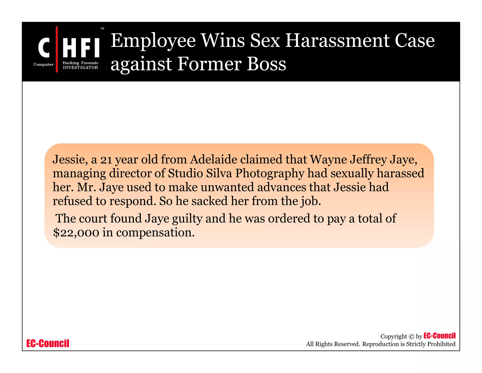 EC-Council
Copyright © by EC-Council
All Rights Reserved. Reproduction is Strictly Prohibited
Employee Wins Sex Harassment Case
against Former Boss
Jessie, a 21 year old from Adelaide claimed that Wayne Jeffrey Jaye,
managing director of Studio Silva Photography had sexually harassed
her. Mr. Jaye used to make unwanted advances that Jessie had
refused to respond. So he sacked her from the job.
The court found Jaye guilty and he was ordered to pay a total of
$22,000 in compensation.
 