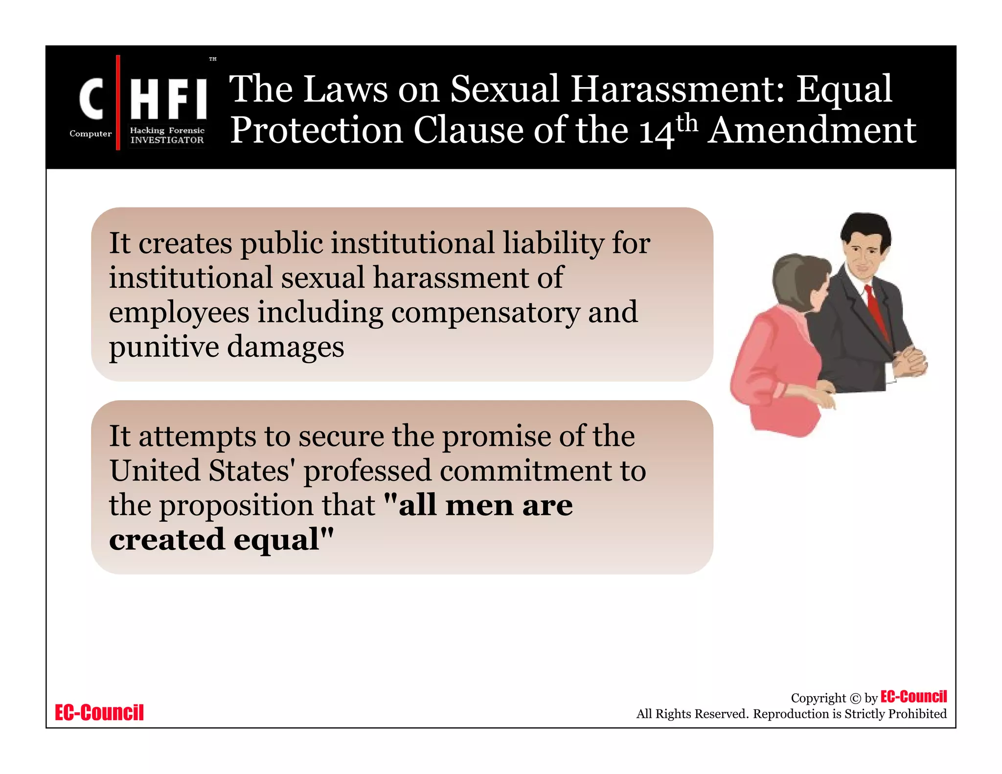 EC-Council
Copyright © by EC-Council
All Rights Reserved. Reproduction is Strictly Prohibited
The Laws on Sexual Harassment: Equal
Protection Clause of the 14th Amendment
It creates public institutional liability for
institutional sexual harassment of
employees including compensatory and
punitive damages
It attempts to secure the promise of the
United States' professed commitment to
the proposition that "all men are
created equal"
 