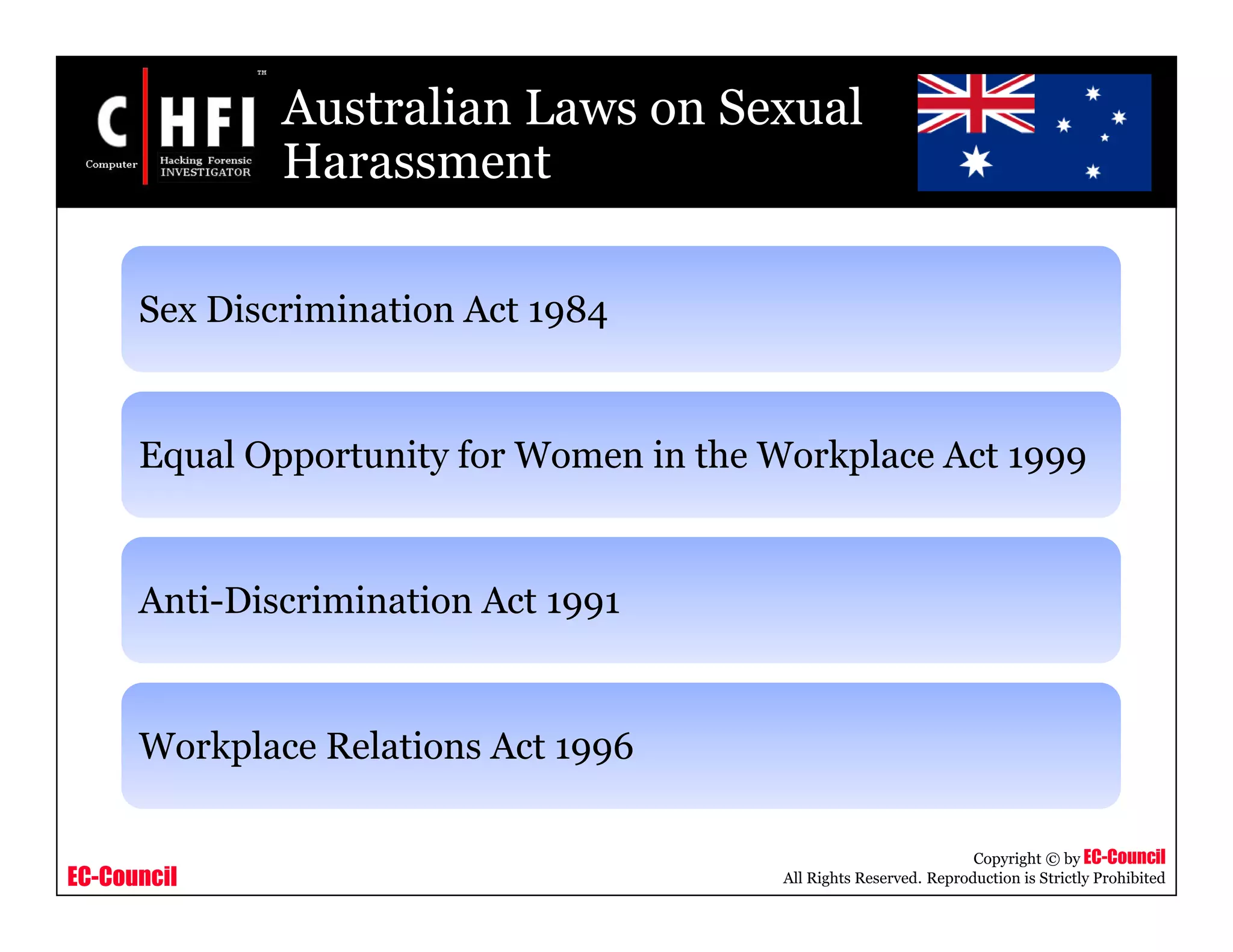 EC-Council
Copyright © by EC-Council
All Rights Reserved. Reproduction is Strictly Prohibited
Australian Laws on Sexual
Harassment
Sex Discrimination Act 1984
Equal Opportunity for Women in the Workplace Act 1999
Anti-Discrimination Act 1991
Workplace Relations Act 1996
 