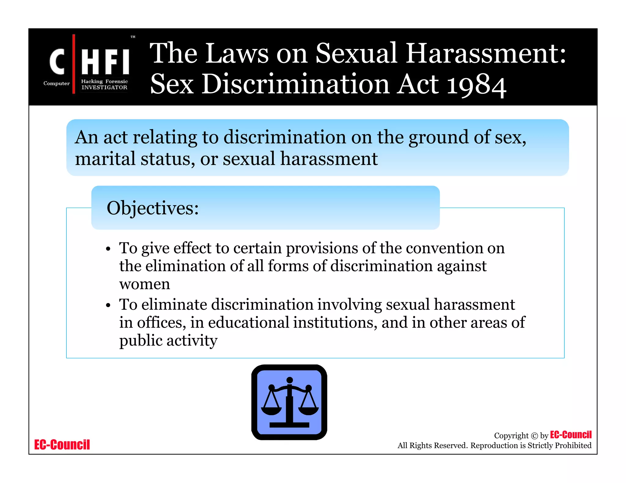EC-Council
Copyright © by EC-Council
All Rights Reserved. Reproduction is Strictly Prohibited
The Laws on Sexual Harassment:
Sex Discrimination Act 1984
• To give effect to certain provisions of the convention on
the elimination of all forms of discrimination against
women
• To eliminate discrimination involving sexual harassment
in offices, in educational institutions, and in other areas of
public activity
Objectives:
An act relating to discrimination on the ground of sex,
marital status, or sexual harassment
 