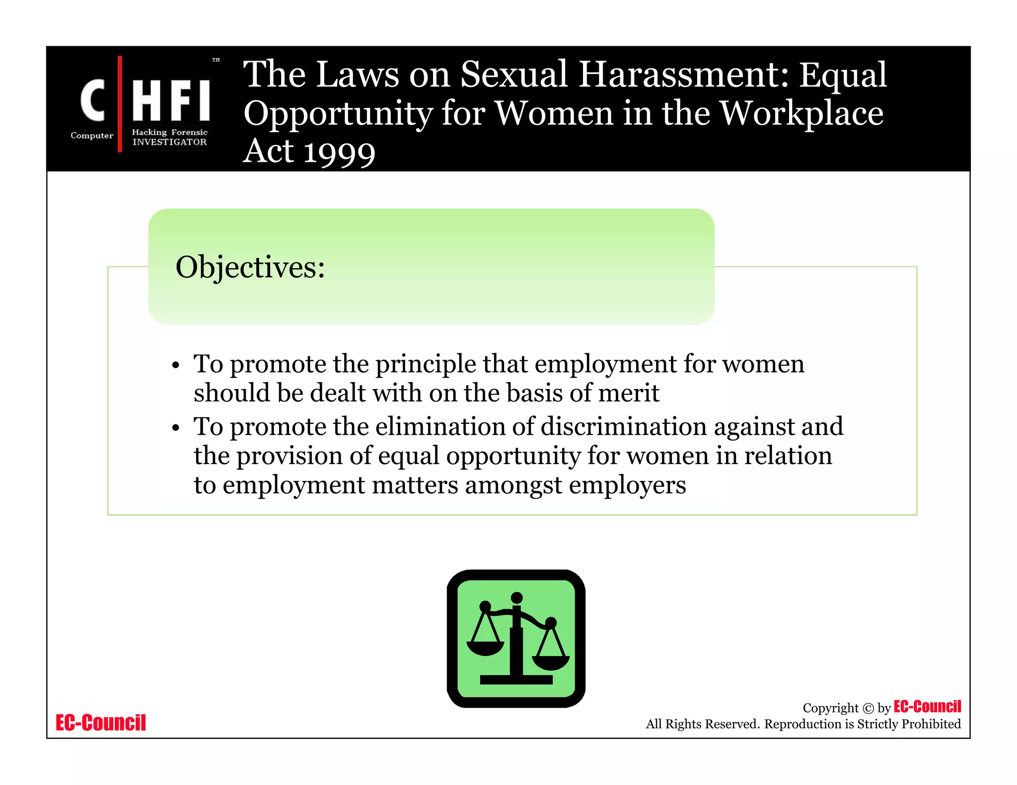 EC-Council
Copyright © by EC-Council
All Rights Reserved. Reproduction is Strictly Prohibited
The Laws on Sexual Harassment: Equal
Opportunity for Women in the Workplace
Act 1999
• To promote the principle that employment for women
should be dealt with on the basis of merit
• To promote the elimination of discrimination against and
the provision of equal opportunity for women in relation
to employment matters amongst employers
Objectives:
 