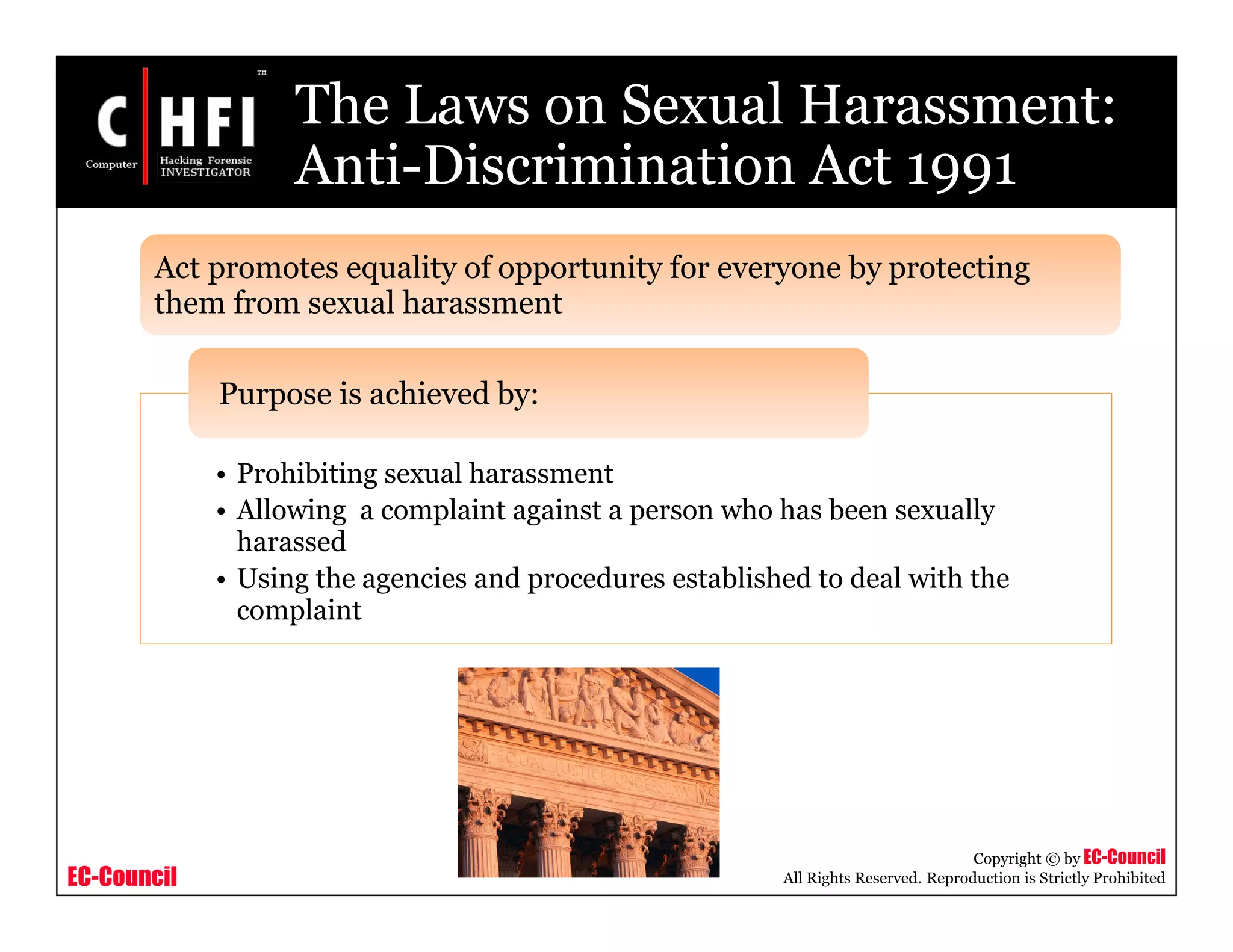 EC-Council
Copyright © by EC-Council
All Rights Reserved. Reproduction is Strictly Prohibited
The Laws on Sexual Harassment:
Anti-Discrimination Act 1991
• Prohibiting sexual harassment
• Allowing a complaint against a person who has been sexually
harassed
• Using the agencies and procedures established to deal with the
complaint
Purpose is achieved by:
Act promotes equality of opportunity for everyone by protecting
them from sexual harassment
 