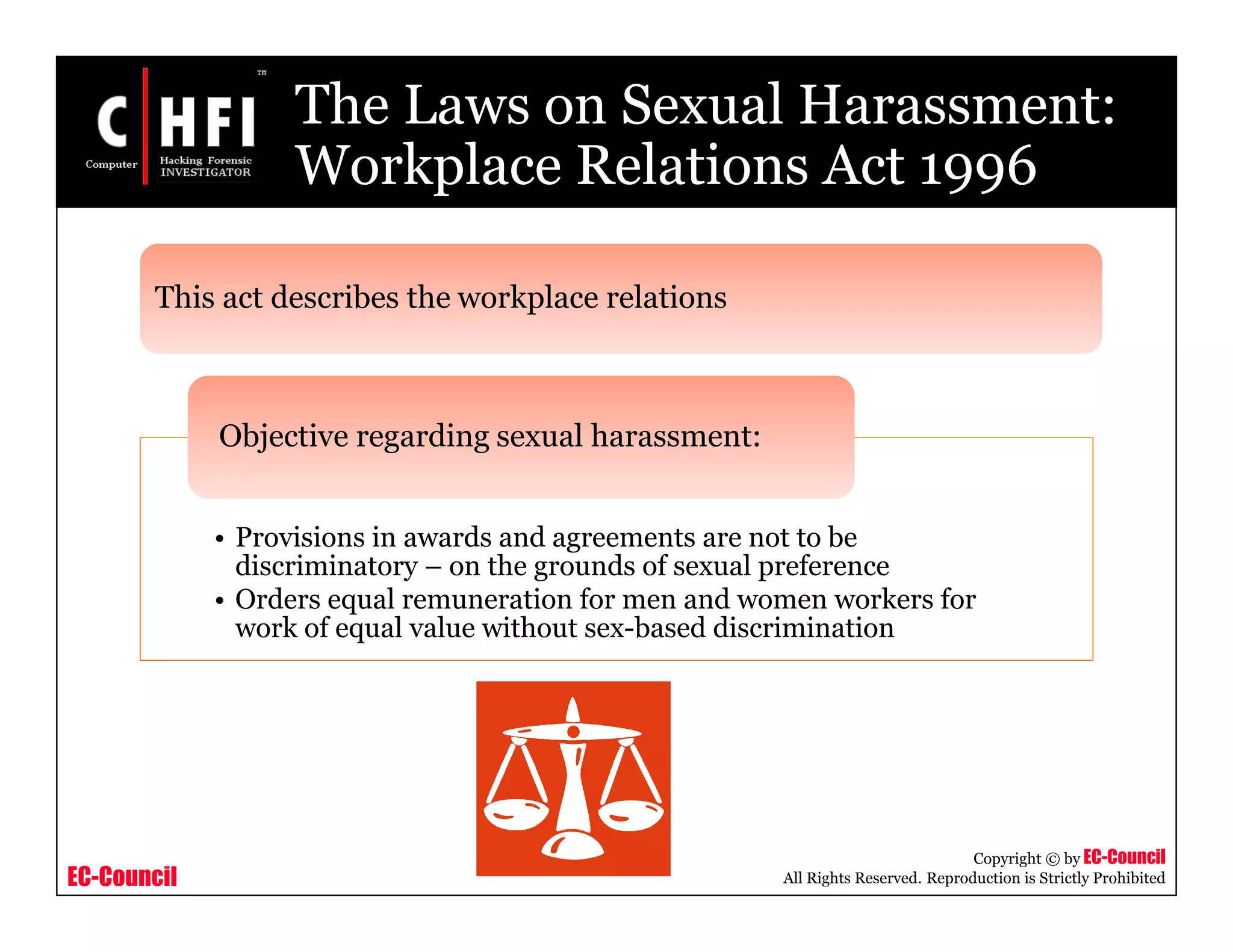 EC-Council
Copyright © by EC-Council
All Rights Reserved. Reproduction is Strictly Prohibited
The Laws on Sexual Harassment:
Workplace Relations Act 1996
• Provisions in awards and agreements are not to be
discriminatory – on the grounds of sexual preference
• Orders equal remuneration for men and women workers for
work of equal value without sex-based discrimination
Objective regarding sexual harassment:
This act describes the workplace relations
 