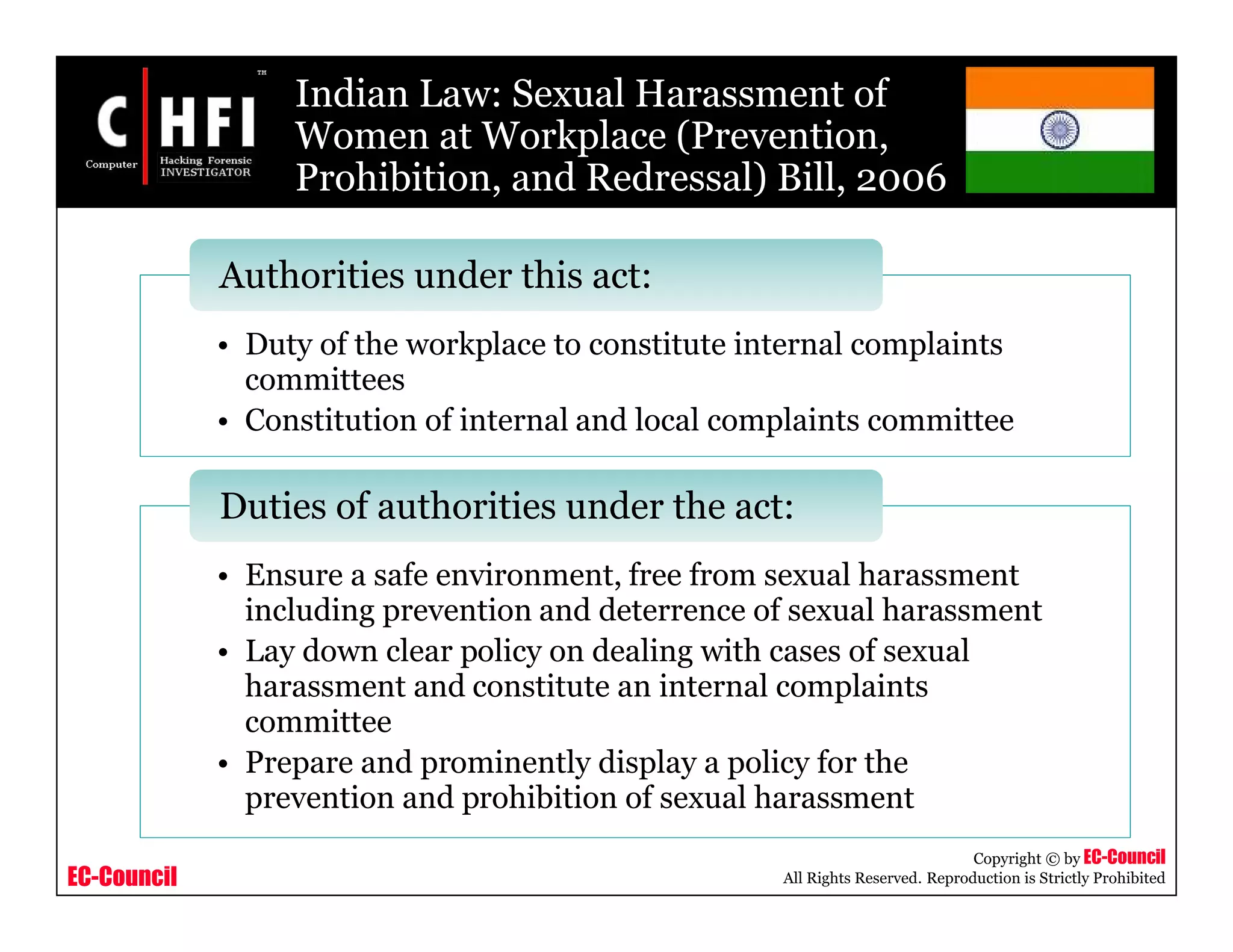 EC-Council
Copyright © by EC-Council
All Rights Reserved. Reproduction is Strictly Prohibited
Indian Law: Sexual Harassment of
Women at Workplace (Prevention,
Prohibition, and Redressal) Bill, 2006
• Duty of the workplace to constitute internal complaints
committees
• Constitution of internal and local complaints committee
Authorities under this act:
• Ensure a safe environment, free from sexual harassment
including prevention and deterrence of sexual harassment
• Lay down clear policy on dealing with cases of sexual
harassment and constitute an internal complaints
committee
• Prepare and prominently display a policy for the
prevention and prohibition of sexual harassment
Duties of authorities under the act:
 