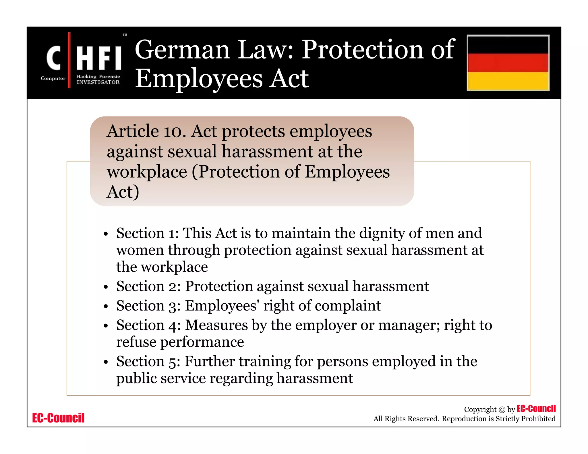 EC-Council
Copyright © by EC-Council
All Rights Reserved. Reproduction is Strictly Prohibited
German Law: Protection of
Employees Act
• Section 1: This Act is to maintain the dignity of men and
women through protection against sexual harassment at
the workplace
• Section 2: Protection against sexual harassment
• Section 3: Employees' right of complaint
• Section 4: Measures by the employer or manager; right to
refuse performance
• Section 5: Further training for persons employed in the
public service regarding harassment
Article 10. Act protects employees
against sexual harassment at the
workplace (Protection of Employees
Act)
 