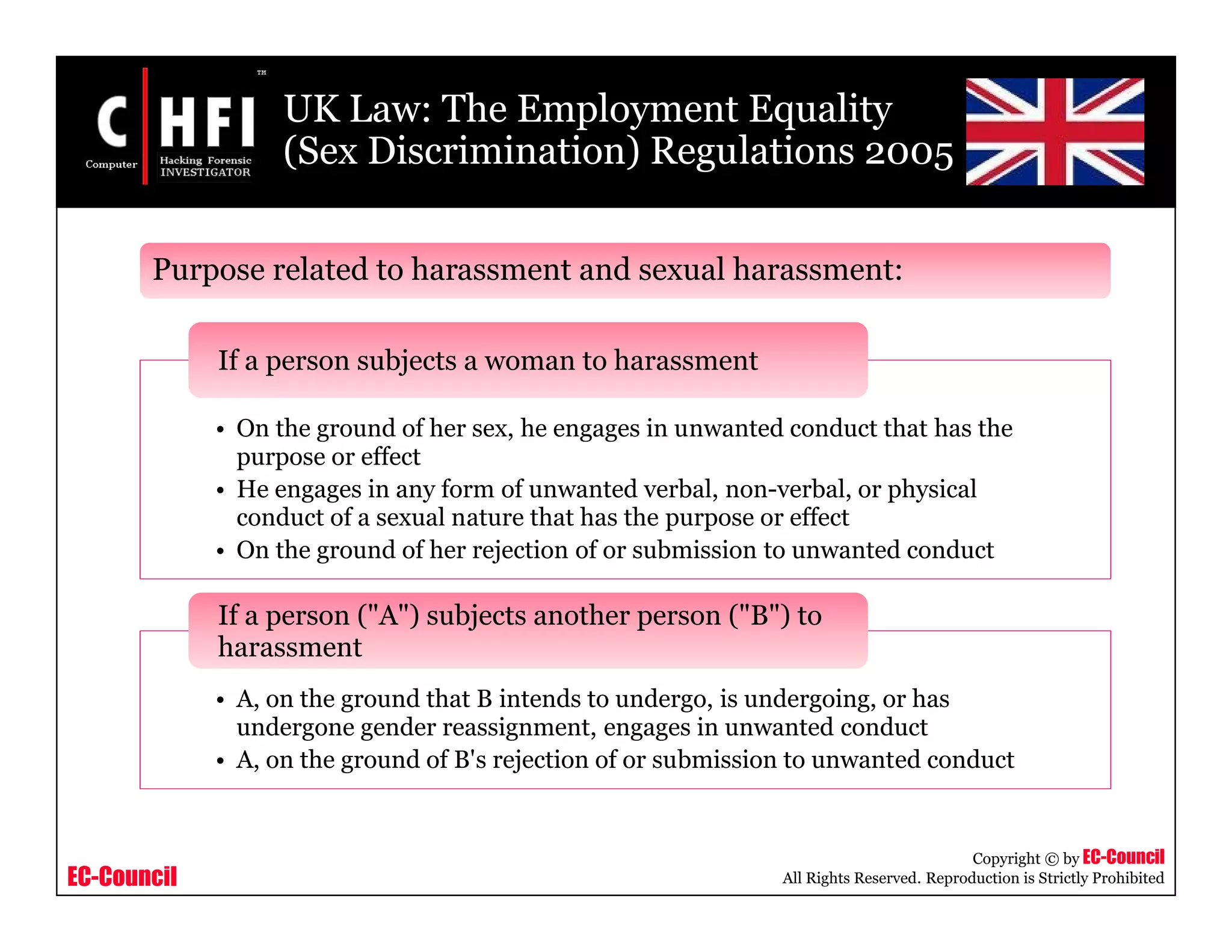 EC-Council
Copyright © by EC-Council
All Rights Reserved. Reproduction is Strictly Prohibited
UK Law: The Employment Equality
(Sex Discrimination) Regulations 2005
• On the ground of her sex, he engages in unwanted conduct that has the
purpose or effect
• He engages in any form of unwanted verbal, non-verbal, or physical
conduct of a sexual nature that has the purpose or effect
• On the ground of her rejection of or submission to unwanted conduct
If a person subjects a woman to harassment
• A, on the ground that B intends to undergo, is undergoing, or has
undergone gender reassignment, engages in unwanted conduct
• A, on the ground of B's rejection of or submission to unwanted conduct
If a person ("A") subjects another person ("B") to
harassment
Purpose related to harassment and sexual harassment:
 