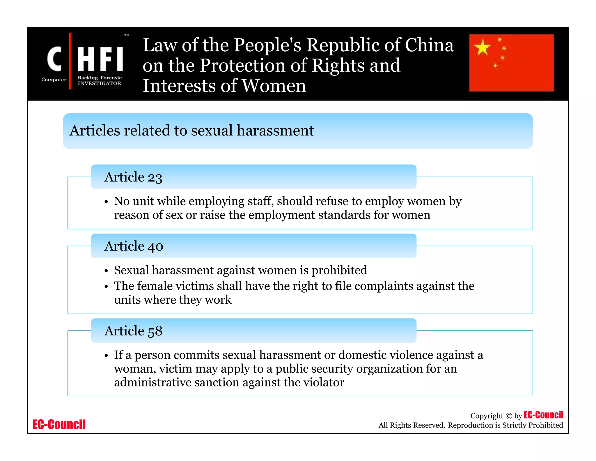 EC-Council
Copyright © by EC-Council
All Rights Reserved. Reproduction is Strictly Prohibited
Law of the People's Republic of China
on the Protection of Rights and
Interests of Women
• No unit while employing staff, should refuse to employ women by
reason of sex or raise the employment standards for women
Article 23
• Sexual harassment against women is prohibited
• The female victims shall have the right to file complaints against the
units where they work
Article 40
• If a person commits sexual harassment or domestic violence against a
woman, victim may apply to a public security organization for an
administrative sanction against the violator
Article 58
Articles related to sexual harassment
 